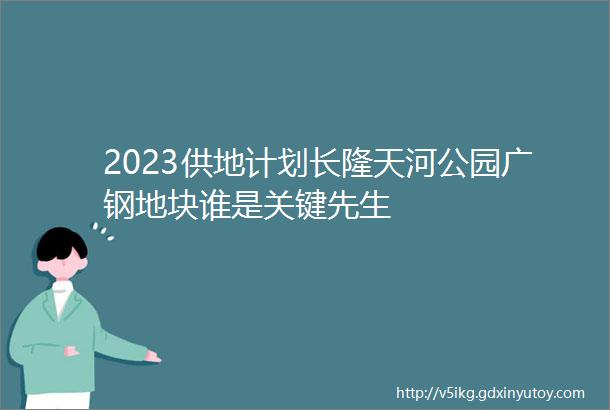 2023供地计划长隆天河公园广钢地块谁是关键先生